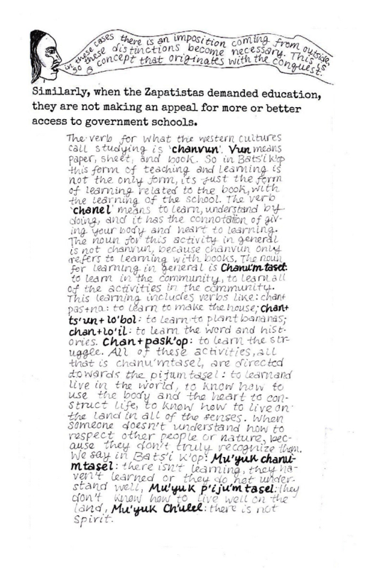 5 B A RS, e  PRy ns by rom ,  2 UM\C{LD eCoy eSSy  GSEincer it Oniginales with th SRR P2 that O11gtn _/_w{  Similarly, when the Zapatistas demanded education, they are not making an appeal. for more or better access to government schools.  Tha:verls for what the western ultures €all study fying is ‘chanvun’ Y e paper, sheét, and kool So in BatSTKp s fervaof teaching and leamting is not ‘the only form, its ust the form of leamming related to the book,with e tedrning of the school, The verb ‘chanel means 0 Learn, widerstand Y- dotng, Snd it / notGion Sgour vody. o Thi nown gor i5 pot chaniw ¢ reders & Learniin w ith bools, Tor leaming. %(r bral is 1 tear iy ‘hc Community, to Leariall of the acdvities in the clmmuniity. This (earning. ticludles vav han pasHna to (Barn e MAke the house: chans tsun+ W0’bol: £o Learn <0 plant bararas; chan+lo’il: to leamn the word and hise. orics. Chan+paskiop: to learil the i uggle. ALl of these aCHVit/ st (s chanw’mtasel, are oirected AOWArels the, pifum tage! : to eamand live in the world, 1 knew hew fo use the body snd tha leart ta eon- struct Life, to Know hew to livean tfe Land 1 alL of the senses. When Stmesne doesn’t wnderstand how ¢o vespect other pesple or nature, laec- ﬁtﬂsfmymy %gm"‘ Cruly recoginize fh o4 BAES o Murgk chant- miasel: ‘hore 50T (eainiy wp\;u 1 vaLe learned or thoy do Kot whe stand well, Mu’guk pruumnu[ dont know haw Nt 3 s there s ot  